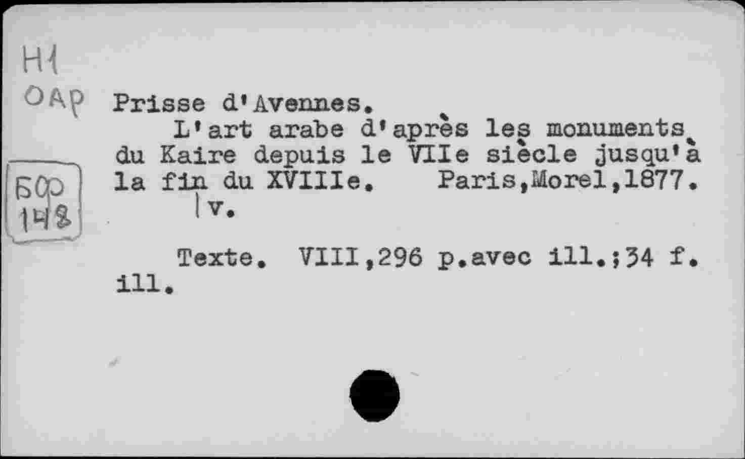 ﻿Hl одр
БСр~
14»
Ч___—•-
Prisse d’Avenues.
L’art arabe d’après les monuments^ du Kaire depuis le Vile siècle jusqu’à la fin du XVIIIe. Paris»Morel,1877.
|v.
Texte. VIII,296 p.avec ill.î54 f. ill.